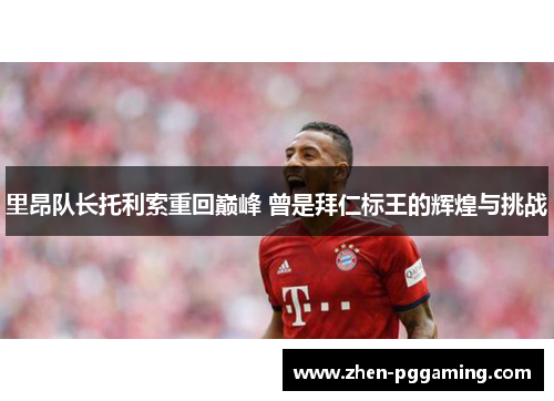 里昂队长托利索重回巅峰 曾是拜仁标王的辉煌与挑战