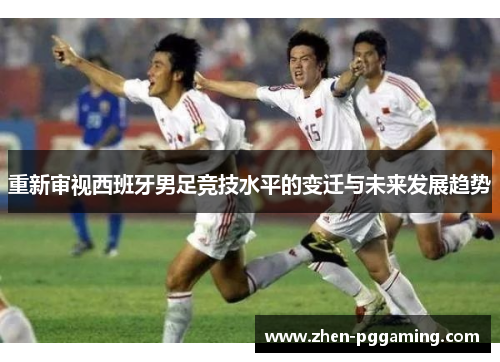 重新审视西班牙男足竞技水平的变迁与未来发展趋势