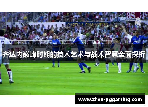 齐达内巅峰时期的技术艺术与战术智慧全面探析 齐达内巅峰时期的技术艺术与战术智慧全面探析