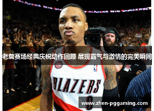 老詹赛场经典庆祝动作回顾 展现霸气与激情的完美瞬间 老詹赛场经典庆祝动作回顾 展现霸气与激情的完美瞬间