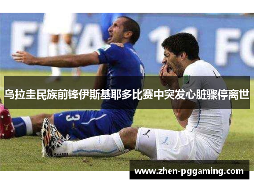 乌拉圭民族前锋伊斯基耶多比赛中突发心脏骤停离世