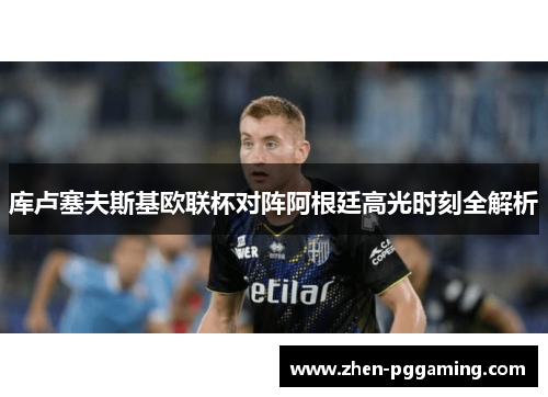 库卢塞夫斯基欧联杯对阵阿根廷高光时刻全解析 库卢塞夫斯基欧联杯对阵阿根廷高光时刻全解析