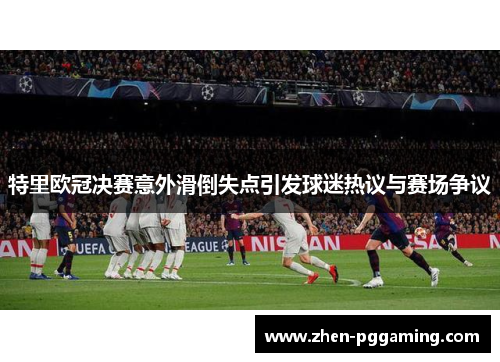 特里欧冠决赛意外滑倒失点引发球迷热议与赛场争议 特里欧冠决赛意外滑倒失点引发球迷热议与赛场争议