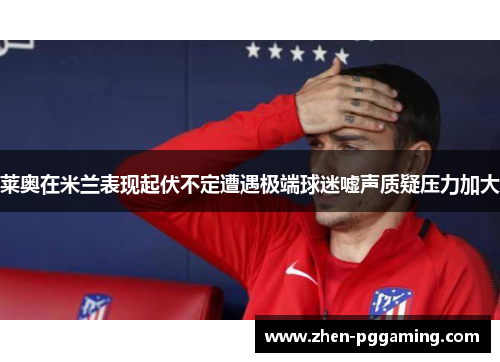 莱奥在米兰表现起伏不定遭遇极端球迷嘘声质疑压力加大 莱奥在米兰表现起伏不定遭遇极端球迷嘘声质疑压力加大